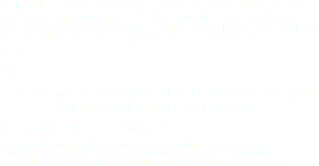 Sadly, with a move to Gloucestershire, we are no longer running our pro comedy club nights in Plymouth. At the Plymouth Comedy Coalition we were pleased to have welcomed some of the circuits hottest acts. With any luck we will return to the South West's premier maritime city in due course. Until then... 2013 sees The Comedy Coalition return to Plymouth for two great Edinburgh Previews! More details to follow... Just a few of the top line-ups we welcomed in 2012: Nick Page, with Tony Coward, Chris Tavner (MC), Nick Jenkin & 'Cook and Davies'
Sally-Anne Hayward, with Al Cowie, Paul Savage (MC), Ian Hawkins & Simon Griffiths
Joseph Wilson, with Paul Savage, Jonathan Elston (MC), Aaron Twitchen & Richard James