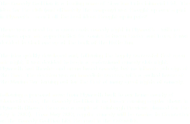The Comedy Coalition is a trading name of Siparium Entertainment Ltd. The idea for the club (and ultimately the company) was thought up over a pint in Plymouth - aren't all the best ideas thought up in pubs? There was a need for a grass-roots comedy night in Plymouth - with no obvious open mic opportunities for comics between Exeter and Truro, it was decided to start one up at the back of the Notte Inn. The idea quickly developed and, following the hugely successful first open mic night, it was decided to begin a professional comedy club night. Plymouth had theatre and arena based comedy, but no intimate pub gigs at the time. The decision was an immediate success, with a packed house at the Marina Bar turning out for the first of many great nights of comedy. Following a personal move from Plymouth back to our home county of Gloucestershire, The Comedy Coalition is no longer running regular shows in Plymouth (though there are a couple of Edinburgh Previews planned for the city in 2013). From May 2013, regular comedy will be coming to Cirencester as The Comedy Coalition hits the road in the Cotswolds.